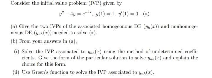 Consider the initial value problem (IVP) given by
y" – 4y = e-2", y(1) = 1, /(1) = 0. (*)
(a) Give the two IVPS of the associated homogeonous DE (yn(r)) and nonhomoge-
neous DE (ynh (x)) needed to solve (*).
(b) From your answers in (a),
(i) Solve the IVP associated to ynh (x) using the method of undetermined coeffi-
cients. Give the form of the particular solution to solve ynh (x) and explain the
choice for this form.
(ii) Use Green's function to solve the IVP associated to ynh(x).
