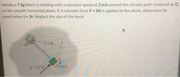 Initially a 7-kg block is rotating with a constant speed of 2 m/s around the circular path centered at O
on the smooth horizontal plane. If a constant force F= 5N is applied to the block, determine its
speed when t = 3s. Neglect the size of the block
1.5 m
F 5N
2 m/s
