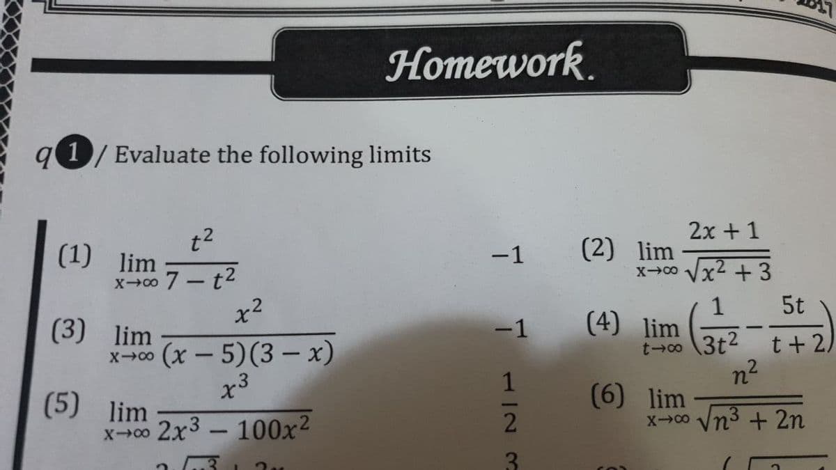 Homework.
g 1/ Evaluate the following limits
2x + 1
t2
(1) lim
(2) lim
x-00 Vx2 + 3
-1
x00 7- t2
x2
5t
1
(4) lim
t→o (3t2
n2
(6) lim
X0 Vn + 2n
(3) lim
xc0 (x – 5)(3 – x)
-1
t+ 2)
-
x3
(5) lim
x-00 2x3 – 100x2
3.
112 3
