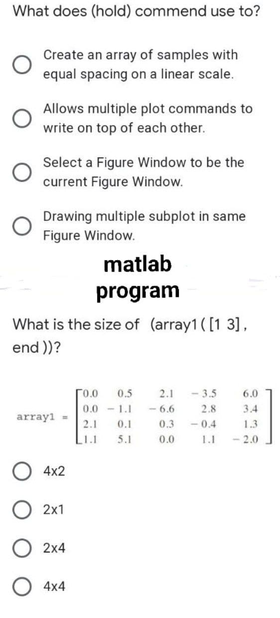 What does (hold) commend use to?
Create an array of samples with
equal spacing on a linear scale.
Allows multiple plot commands to
write on top of each other.
Select a Figure Window to be the
current Figure Window.
Drawing multiple subplot in same
Figure Window.
matlab
program
What is the size of (array1 ([1 3],
end )?
r0.0
0.5
2.1
- 3.5
6.0
0.0 1.1
- 6.6
2.8
3.4
array1
- 0.4
0.1
5.1
2.1
0.3
1.3
1.1
0.0
1.1
- 2.0
4x2
O 2x1
О 2х4
4x4
