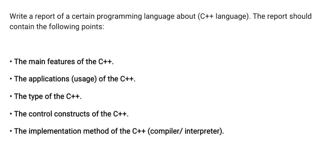 Write a report of a certain programming language about (C++ language). The report should
contain the following points:
• The main features of the C++.
• The applications (usage) of the C++.
• The type of the C++.
• The control constructs of the C++.
• The implementation method of the C++ (compiler/ interpreter).

