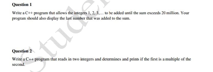 Question 1
Write a C++ program that allows the integers 1, 2, 3,.. to be added until the sum exceeds 20 million. Your
program should also display the last number that was added to the sum.
tuc
Question 2
Write a C++ program that reads in two integers and determines and prints if the first is amultiple of the
second.
