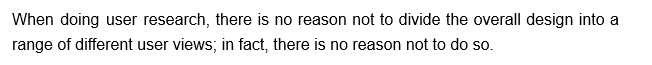 When doing user research, there is no reason not to divide the overall design into a
range of different user views; in fact, there is no reason not to do so.