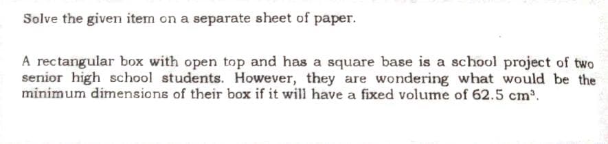 Solve the given item on a separate sheet of paper.
A rectangular box with open top and has a square base is a school project of two
senior high school students. However, they are wondering what would be the
minimum dimensions of their box if it will have a fixed volume of 62.5 cm³.
