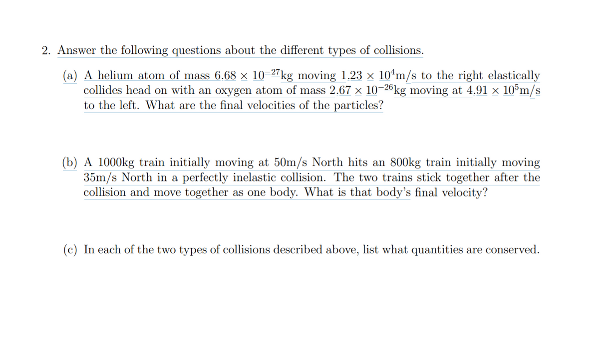 2. Answer the following questions about the different types of collisions.
(a) A helium atom of mass 6.68 × 10-27kg moving 1.23 x 104ʻm/s to the right elastically
collides head on with an oxygen atom of mass 2.67 x 10-26kg moving at 4.91 × 10°m/s
to the left. What are the final velocities of the particles?
(b) A 1000kg train initially moving at 50m/s North hits an 800kg train initially moving
35m/s North in a perfectly inelastic collision. The two trains stick together after the
collision and move together as one body. What is that body's final velocity?
(c) In each of the two types of collisions described above, list what quantities are conserved.
