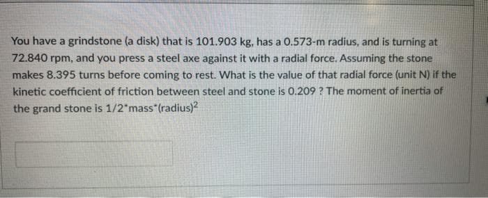 You have a grindstone (a disk) that is 101.903 kg, has a 0.573-m radius, and is turning at
72.840 rpm, and you press a steel axe against it with a radial force. Assuming the stone
makes 8.395 turns before coming to rest. What is the value of that radial force (unit N) if the
kinetic coefficient of friction between steel and stone is 0.209? The moment of inertia of
the grand stone is 1/2 mass (radius)?
