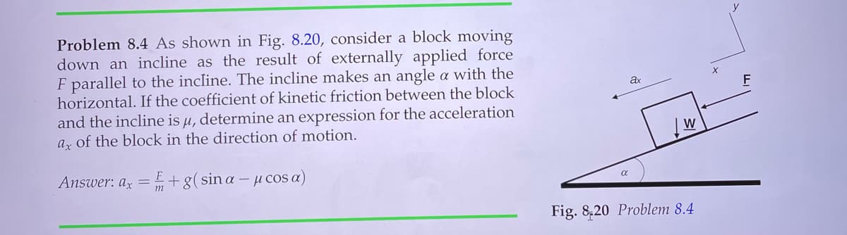Problem 8.4 As shown in Fig. 8.20, consider a block moving
down an incline as the result of externally applied force
F parallel to the incline. The incline makes an angle a with the
horizontal. If the coefficient of kinetic friction between the block
and the incline is µ, determine an expression for the acceleration
az of the block in the direction of motion.
Answer: az = +g(sina – µ cos a)
m
Fig. 8,20 Problem 8.4
