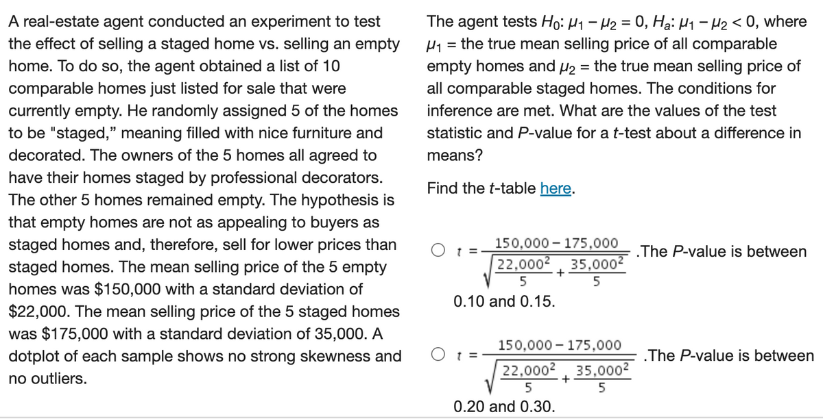 A real-estate agent conducted an experiment to test
the effect of selling a staged home vs. selling an empty
home. To do so, the agent obtained a list of 10
comparable homes just listed for sale that were
currently empty. He randomly assigned 5 of the homes
to be "staged," meaning filled with nice furniture and
decorated. The owners of the 5 homes all agreed to
have their homes staged by professional decorators.
The other 5 homes remained empty. The hypothesis is
that empty homes are not as appealing to buyers as
staged homes and, therefore, sell for lower prices than
staged homes. The mean selling price of the 5 empty
homes was $150,000 with a standard deviation of
$22,000. The mean selling price of the 5 staged homes
was $175,000 with a standard deviation of 35,000. A
dotplot of each sample shows no strong skewness and
no outliers.
The agent tests Ho: H₁ H₂ = 0, Hai H₁ - H₂ <0, where
the true mean selling price of all comparable
empty homes and ₂ = the true mean selling price of
all comparable staged homes. The conditions for
inference are met. What are the values of the test
statistic and P-value for a t-test about a difference in
means?
Find the t-table here.
H1
=
t =
150,000 175,000
22,0002 35,000²
5
5
0.10 and 0.15.
O t =
+
150,000 175,000
22,0002 35,000²
5
5
0.20 and 0.30.
+
.The P-value is between
.The P-value is between