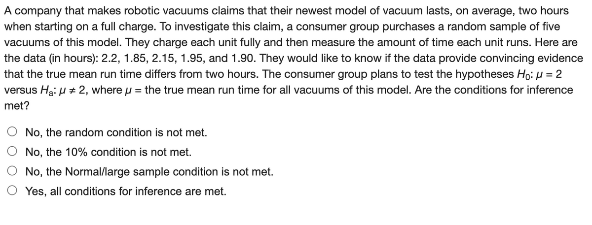 A company that makes robotic vacuums claims that their newest model of vacuum lasts, on average, two hours
when starting on a full charge. To investigate this claim, a consumer group purchases a random sample of five
vacuums of this model. They charge each unit fully and then measure the amount of time each unit runs. Here are
the data (in hours): 2.2, 1.85, 2.15, 1.95, and 1.90. They would like to know if the data provide convincing evidence
that the true mean run time differs from two hours. The consumer group plans to test the hypotheses Ho: μ = 2
versus H₂: μ #2, where μ = the true mean run time for all vacuums of this model. Are the conditions for inference
met?
No, the random condition is not met.
No, the 10% condition is not met.
No, the Normal/large sample condition is not met.
Yes, all conditions for inference are met.