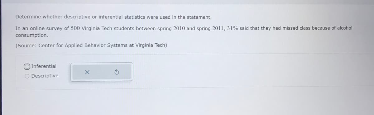 Determine whether descriptive or inferential statistics were used in the statement.
In an online survey of 500 Virginia Tech students between spring 2010 and spring 2011, 31% said that they had missed class because of alcohol
consumption.
(Source: Center for Applied Behavior Systems at Virginia Tech)
O Inferential
O Descriptive

