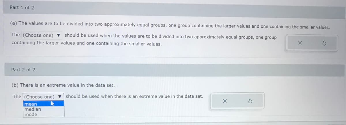 Part 1 of 2
(a) The values are to be divided into two approximately equal groups, one group containing the larger values and one containing the smaller values.
The (Choose one) v should be used when the values are to be divided into two approximately equal groups, one group
containing the larger values and one containing the smaller values.
Part 2 of 2
(b) There is an extreme value in the data set.
The (Choose one) v should be used when there is an extreme value in the data set.
mean
median
mode
