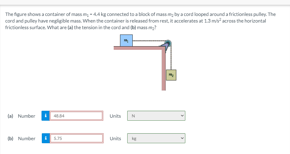 The figure shows a container of mass m1 = 4.4 kg connected to a block of mass m2 by a cord looped around a frictionless pulley. The
cord and pulley have negligible mass. When the container is released from rest, it accelerates at 1.3 m/s? across the horizontal
frictionless surface. What are (a) the tension in the cord and (b) mass m2?
(a) Number
i
48.84
Units
(b) Number
i
5.75
Units
kg
