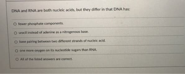 DNA and RNA are both nucleic acids, but they differ in that DNA has:
O fewer phosphate components.
O uracil instead of adenine as a nitrogenous base.
base pairing between two different strands of nucleic acid.
O one more oxygen on its nucleotide sugars than RNA.
O All of the listed answers are correct.
