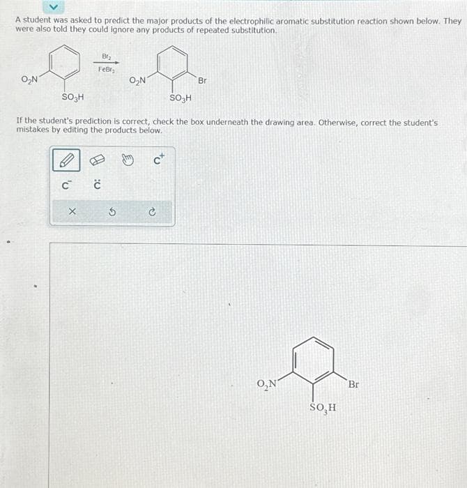 A student was asked to predict the major products of the electrophilic aromatic substitution reaction shown below. They
were also told they could ignore any products of repeated substitution.
O₂N
SO3H
Br₂
Febr;
SO₂H
If the student's prediction is correct, check the box underneath the drawing area. Otherwise, correct the student's
mistakes by editing the products below.
C C
X
O₂N
5
c+
Br
C
O₂N
SO, H
Br