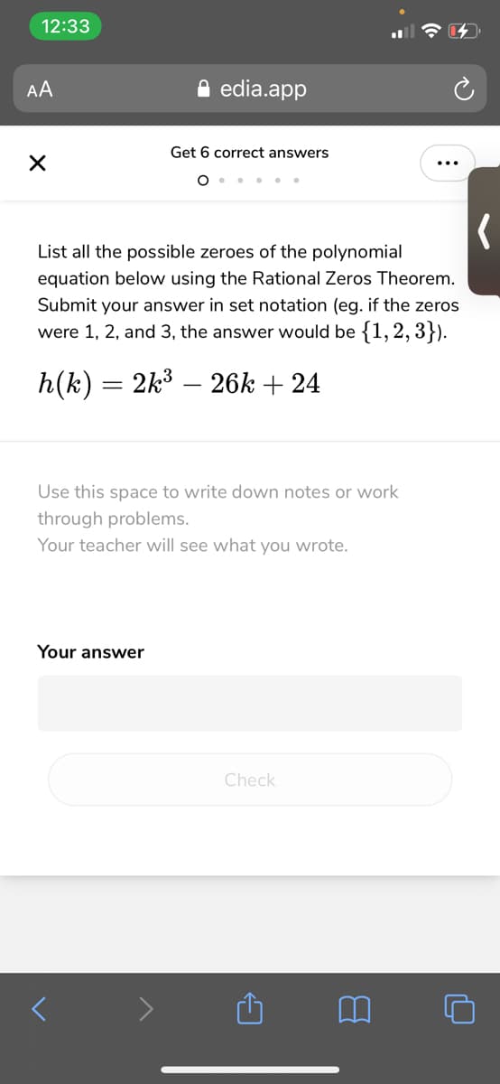 12:33
AA
edia.app
Get 6 correct answers
... ..
List all the possible zeroes of the polynomial
equation below using the Rational Zeros Theorem.
Submit your answer in set notation (eg. if the zeros
were 1, 2, and 3, the answer would be {1, 2, 3}).
h(k) = 2k3 – 26k + 24
Use this space to write down notes or work
through problems.
Your teacher will see what you wrote.
Your answer
Check
