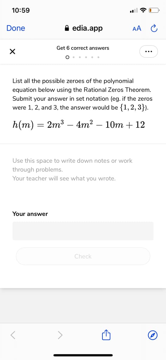 10:59
Done
A edia.app
AA
Get 6 correct answers
List all the possible zeroes of the polynomial
equation below using the Rational Zeros Theorem.
Submit your answer in set notation (eg. if the zeros
were 1, 2, and 3, the answer would be {1,2, 3}).
h(m) — 2m3 — 4m? — 10т + 12
Use this space to write down notes or work
through problems.
Your teacher will see what you wrote.
Your answer
Check

