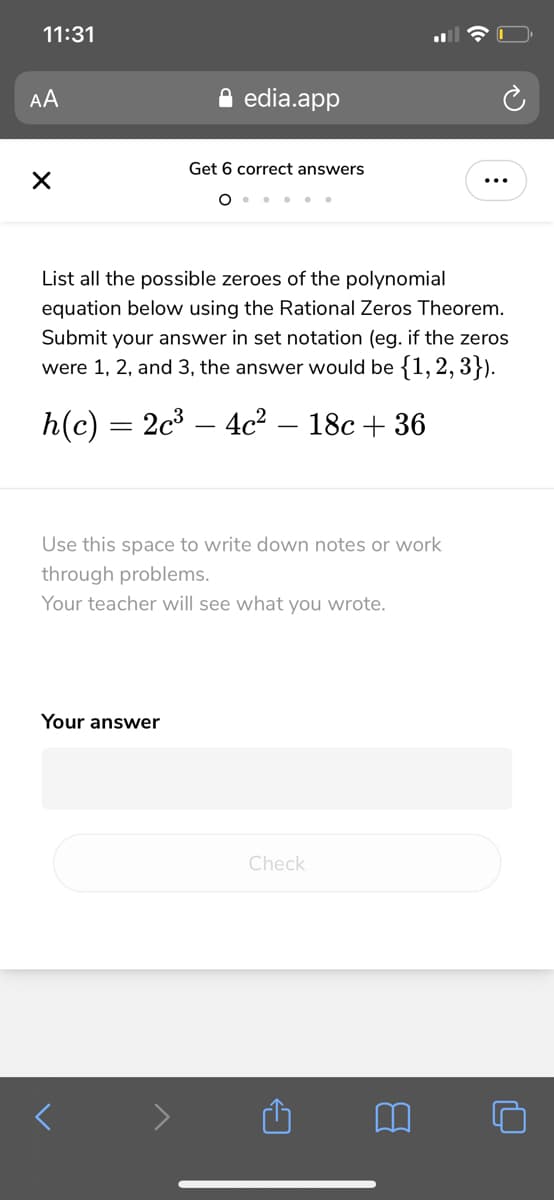 11:31
AA
edia.app
Get 6 correct answers
...
... ..
List all the possible zeroes of the polynomial
equation below using the Rational Zeros Theorem.
Submit your answer in set notation (eg. if the zeros
were 1, 2, and 3, the answer would be {1, 2, 3}).
h(c) = 2c³ – 4c² – 18c + 36
Use this space to write down notes or work
through problems.
Your teacher will see what you wrote.
Your answer
Check
