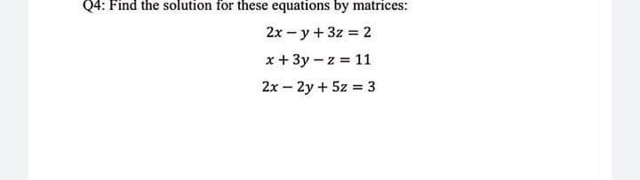 Q4: Find the solution for these equations by matrices:
2x - y+ 3z = 2
x + 3y – z = 11
2x – 2y + 5z = 3
