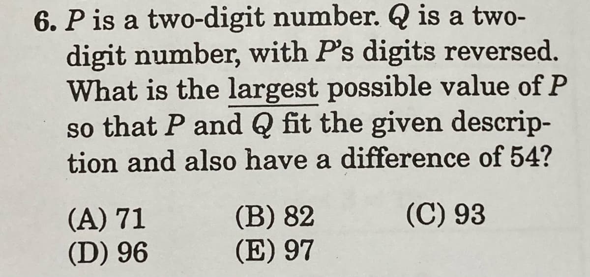 6. P is a two-digit number. Q is a two-
digit number, with P's digits reversed.
What is the largest possible value of P
so that P and Q fit the given descrip-
tion and also have a difference of 54?
(C) 93
(A) 71
(D) 96
(B) 82
(E) 97
