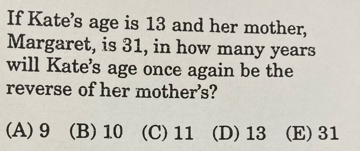 If Kate's age is 13 and her mother,
Margaret, is 31, in how many years
will Kate's age once again be the
reverse of her mother's?
(A) 9 (B) 10 (C) 11 (D) 13 (E) 31
