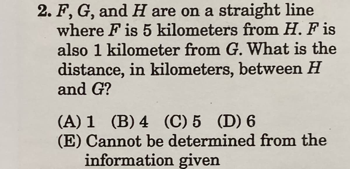 2. F, G, and H are on a straight line
where F is 5 kilometers from H. F is
also 1 kilometer from G. What is the
distance, in kilometers, between H
and G?
(A) 1 (B) 4 (C) 5 (D) 6
(E) Cannot be determined from the
information given
