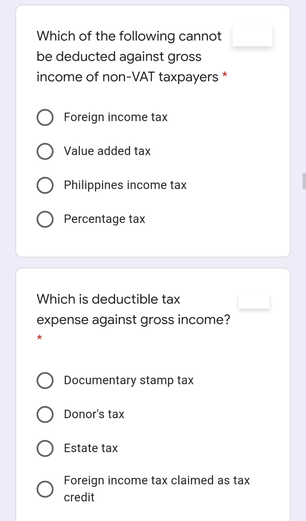 Which of the following cannot
be deducted against gross
income of non-VAT taxpayers
Foreign income tax
Value added tax
Philippines income tax
Percentage tax
Which is deductible tax
expense against gross income?
*
Documentary stamp tax
Donor's tax
Estate tax
Foreign income tax claimed as tax
credit
