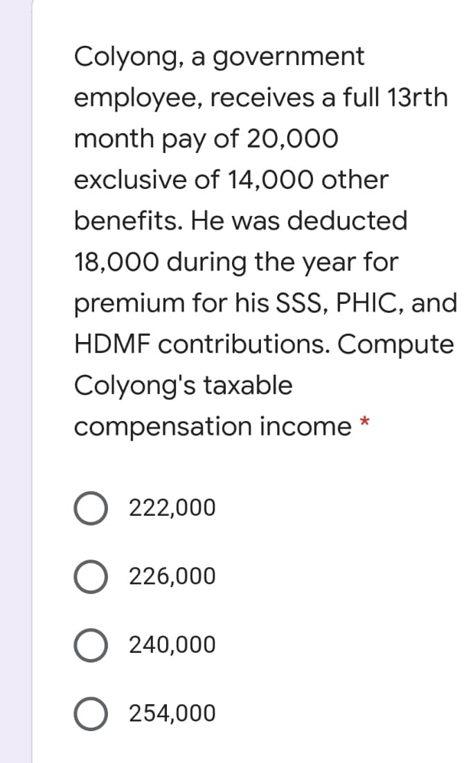 Colyong, a government
employee, receives a full 13rth
month pay of 20,000
exclusive of 14,000 other
benefits. He was deducted
18,000 during the year for
premium for his SSS, PHIC, and
HDMF contributions. Compute
Colyong's taxable
compensation income *
222,000
226,000
240,000
254,000
