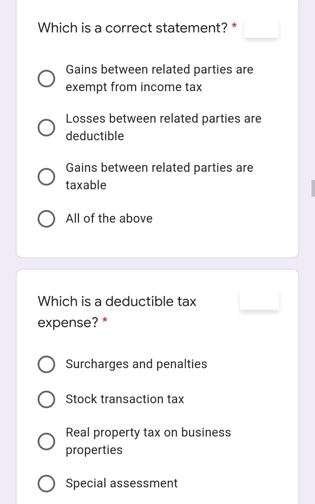 Which is a correct statement? *
Gains between related parties are
exempt from income tax
Losses between related parties are
deductible
Gains between related parties are
taxable
All of the above
Which is a deductible tax
expense? *
Surcharges and penalties
O Stock transaction tax
Real property tax on business
properties
O Special assessment

