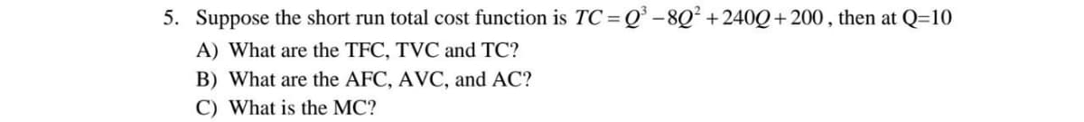 5. Suppose the short run total cost function is TC=Q° -8Q² +240Q+ 200 , then at Q=10
A) What are the TFC, TVC and TC?
B) What are the AFC, AVC, and AC?
C) What is the MC?
