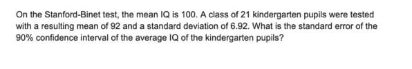 On the Stanford-Binet test, the mean IQ is 100. A class of 21 kindergarten pupils were tested
with a resulting mean of 92 and a standard deviation of 6.92. What is the standard error of the
90% confidence interval of the average IQ of the kindergarten pupils?
