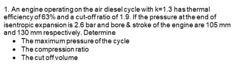 1. An engine operating on the air diesel cycle with k=1.3 has thermal
efficiency of 63% and a cut-off ratio of 1.9. If the pressure atthe end of
isentropic expansion is 2.6 bar and bore & stroke of the engine are 105 mm
and 130 mm respectively. Determine
The maximum pressure of the cycle
The compression ratio
• The cut off volume
