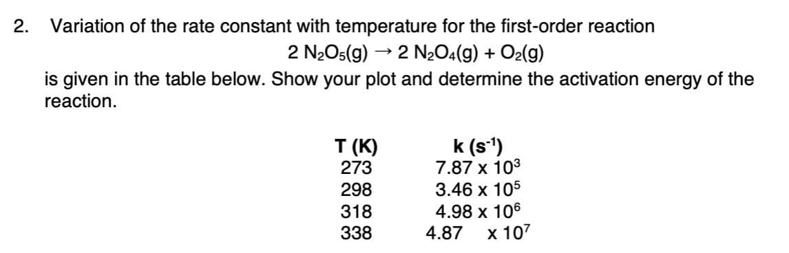 2.
Variation of the rate constant with temperature for the first-order reaction
2 N2O5(g)
2 N204(g) + O2(g)
is given in the table below. Show your plot and determine the activation energy of the
reaction.
T (К)
273
IA
k (s')
7.87 x 103
3.46 х 105
4.98 x 106
х 107
298
318
338
4.87
