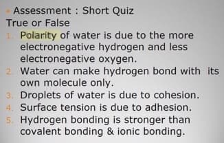 Assessment : Short Quiz
True or False
1. Polarity of water is due to the more
electronegative hydrogen and less
electronegative oxygen.
2. Water can make hydrogen bond with its
own molecule only.
3. Droplets of water is due to cohesion.
4. Surface tension is due to adhesion.
5. Hydrogen bonding is stronger than
covalent bonding & ionic bonding.
