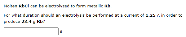Molten RbCI can be electrolyzed to form metallic Rb.
For what duration should an electrolysis be performed at a current of 1.25 A in order to
produce 23.4 g Rb?
S
