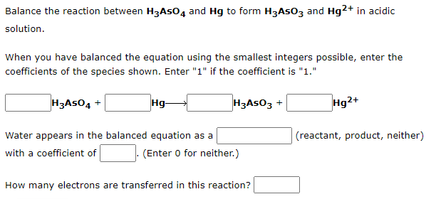 Balance the reaction between H3ASO4 and Hg to form H3ASO3 and Hg2+ in acidic
solution.
When you have balanced the equation using the smallest integers possible, enter the
coefficients of the species shown. Enter "1" if the coefficient is "1."
H3ASO4 +
Hg-
H3ASO3 +
Hg2+
Water appears in the balanced equation as a
(reactant, product, neither)
with a coefficient of
(Enter 0 for neither.)
How many electrons are transferred in this reaction?