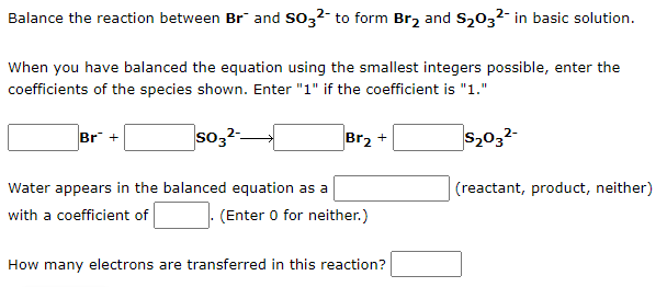 Balance the reaction between Br and SO3²- to form Br₂ and $₂03²- in basic solution.
When you have balanced the equation using the smallest integers possible, enter the
coefficients of the species shown. Enter "1" if the coefficient is "1."
Br +
so3²
Br₂ +
$₂03²-
Water appears in the balanced equation as a
(reactant, product, neither)
with a coefficient of
(Enter 0 for neither.)
How many electrons are transferred in this reaction?