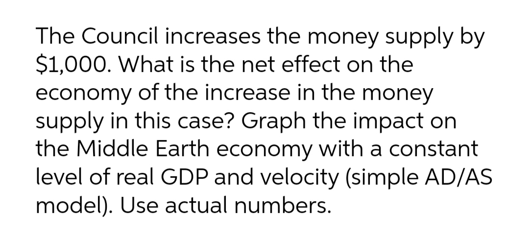 The Council increases the money supply by
$1,000. What is the net effect on the
economy of the increase in the money
supply in this case? Graph the impact on
the Middle Earth economy with a constant
level of real GDP and velocity (simple AD/AS
model). Use actual numbers.
