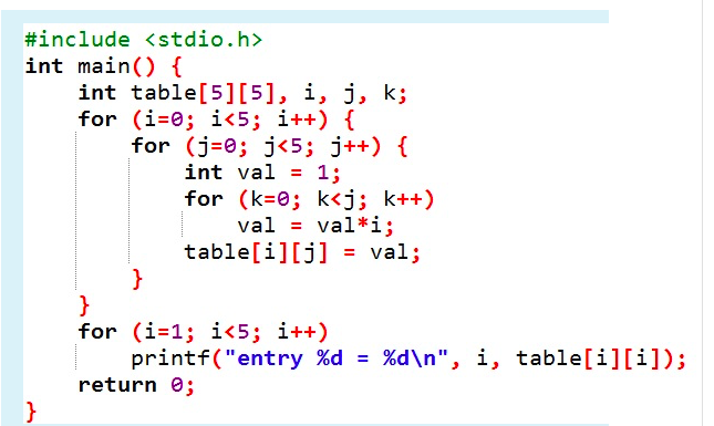 #include <stdio.h>
int main() {
int table[5][5], i, j, k;
for (i=0; i<5; i++) {
for (j-0; j<5; j++) {
int val
1;
for (k=0; k<j; k++)
val = val*i;
table[i][j] = val;
}
}
for (i=1; i<5; i++)
printf("entry %d = %d\n", i, table[i][i]);
return 0;
}
