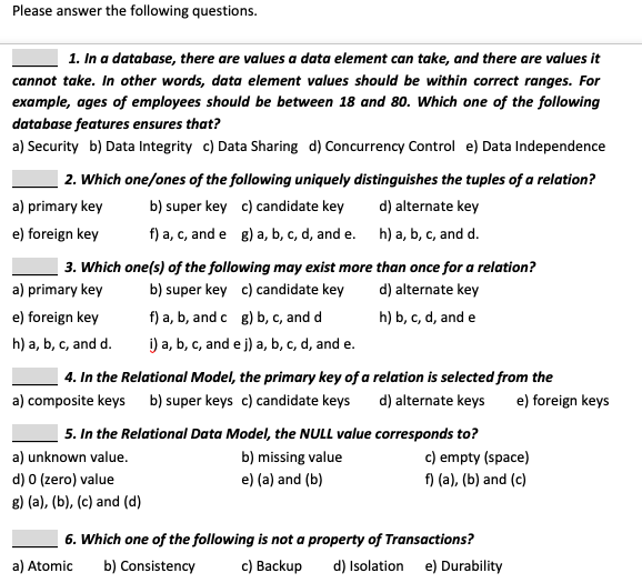 Please answer the following questions.
1. In a database, there are values a data element can take, and there are values it
cannot take. In other words, data element values should be within correct ranges. For
example, ages of employees should be between 18 and 80. Which one of the following
database features ensures that?
a) Security b) Data Integrity c) Data Sharing d) Concurrency Control e) Data Independence
2. Which one/ones of the following uniquely distinguishes the tuples of a relation?
a) primary key
b) super key c) candidate key
d) alternate key
e) foreign key
f) a, c, and e g) a, b, c, d, and e. h) a, b, c, and d.
3. Which one(s) of the following may exist more than once for a relation?
a) primary key
b) super key c) candidate key
d) alternate key
f) a, b, and c g) b, c, and d
i) a, b, c, and e j) a, b, c, d, and e.
e) foreign key
h) b, c, d, and e
h) a, b, c, and d.
4. In the Relational Model, the primary key of a relation is selected from the
a) composite keys b) super keys c) candidate keys
d) alternate keys
e) foreign keys
5. In the Relational Data Model, the NULL value corresponds to?
c) empty (space)
f) (a), (b) and (c)
a) unknown value.
b) missing value
d) 0 (zero) value
e) (a) and (b)
8) (a), (b), (c) and (d)
6. Which one of the following is not a property of Transactions?
c) Backup
a) Atomic
b) Consistency
d) Isolation e) Durability

