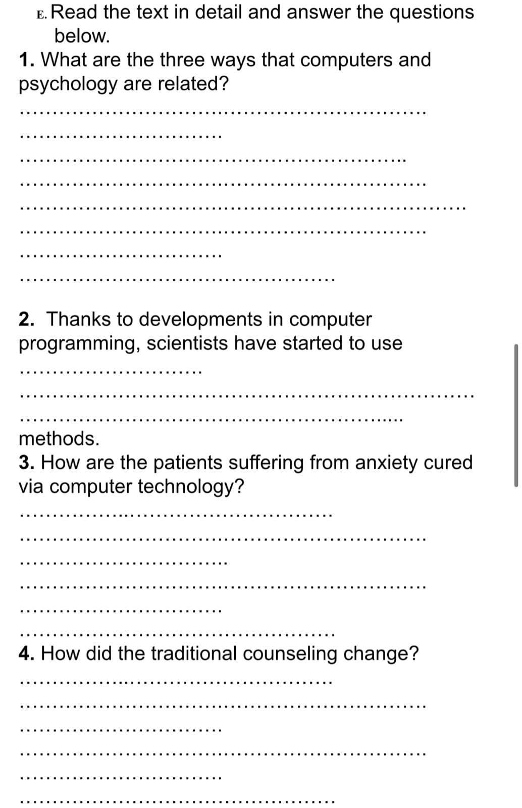 E. Read the text in detail and answer the questions
below.
1. What are the three ways that computers and
psychology are related?
2. Thanks to developments in computer
programming, scientists have started to use
methods.
3. How are the patients suffering from anxiety cured
via computer technology?
4. How did the traditional counseling change?
