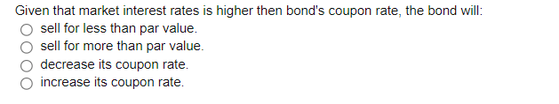 Given that market interest rates is higher then bond's coupon rate, the bond will:
sell for less than par value.
sell for more than par value.
decrease its coupon rate.
increase its coupon rate.
