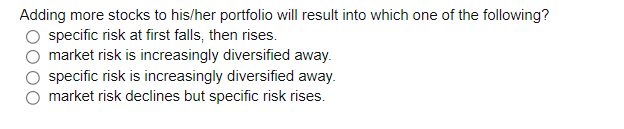 Adding more stocks to his/her portfolio will result into which one of the following?
specific risk at first falls, then rises.
market risk is increasingly diversified away.
specific risk is increasingly diversified away.
market risk declines but specific risk rises.
