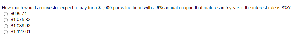 How much would an investor expect to pay for a $1,000 par value bond with a 9% annual coupon that matures in 5 years if the interest rate is 8%?
O $696.74
O $1,075.82
O $1,039.92
O $1,123.01

