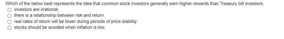 Which of the below best represents the idea that common stock investors generally earn higher rewards than Treasury bill investors.
investors are irrational.
there is a relationship between risk and return.
real rates of return will be lower during periods of price stability.
stocks should be avoided when inflation is low.
