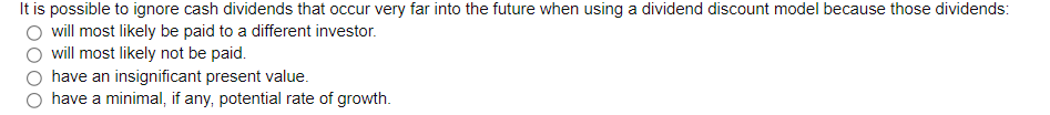 It is possible to ignore cash dividends that occur very far into the future when using a dividend discount model because those dividends:
will most likely be paid to a different investor.
will most likely not be paid.
have an insignificant present value.
have a minimal, if any, potential rate of growth.
