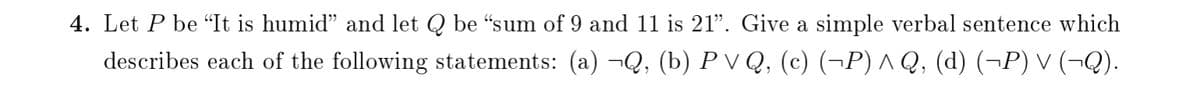 4. Let P be "It is humid" and let Q be "sum of 9 and 11 is 21". Give a simple verbal sentence which
describes each of the following statements: (a) ¬Q, (b) P V Q, (c) (¬P) ^ Q, (d) (¬P) V (–¬Q).
