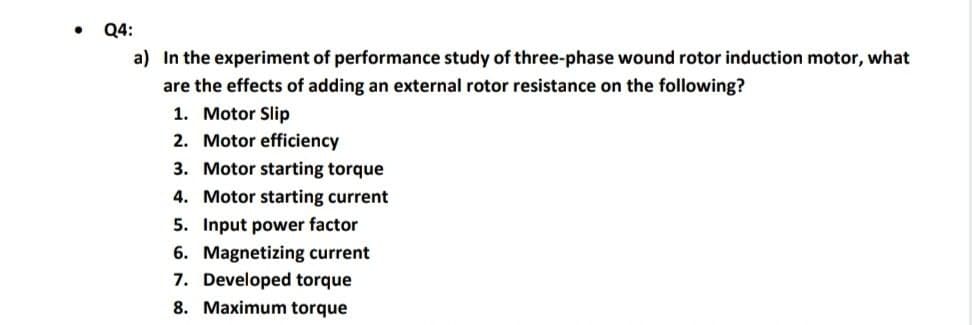 Q4:
a) In the experiment of performance study of three-phase wound rotor induction motor, what
are the effects of adding an external rotor resistance on the following?
1. Motor Slip
2. Motor efficiency
3. Motor starting torque
4. Motor starting current
5. Input power factor
6. Magnetizing current
7. Developed torque
8. Maximum torque
