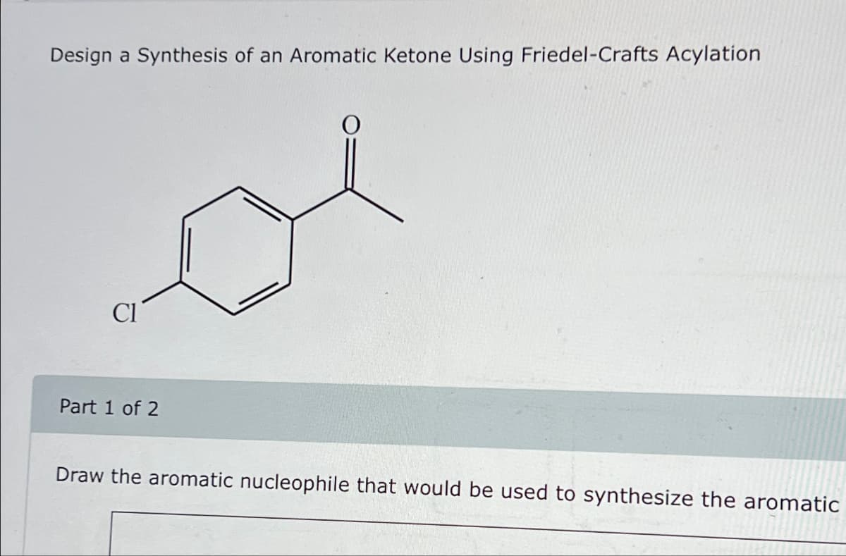 Design a Synthesis of an Aromatic Ketone Using Friedel-Crafts Acylation
Cl
Part 1 of 2
Draw the aromatic nucleophile that would be used to synthesize the aromatic