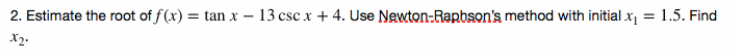 2. Estimate the root of f (x) = tan x –- 13 csc x + 4. Use Newton:Rapbson's method with initial x¡ = 1.5. Find
