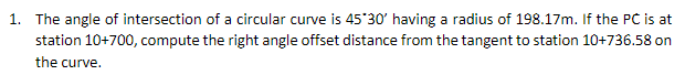 1. The angle of intersection of a circular curve is 45 30' having a radius of 198.17m. If the PC is at
station 10+700, compute the right angle offset distance from the tangent to station 10+736.58 on
the curve.
